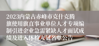 2023内蒙古赤峰市克什克腾旗使用旗直事业单位人才专项编制引进企业急需紧缺人才面试成绩及进入体检人员名单公告