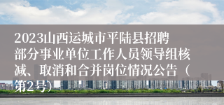 2023山西运城市平陆县招聘部分事业单位工作人员领导组核减、取消和合并岗位情况公告（第2号）