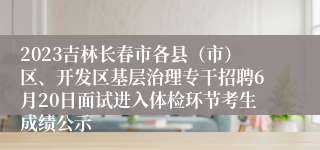 2023吉林长春市各县（市）区、开发区基层治理专干招聘6月20日面试进入体检环节考生成绩公示