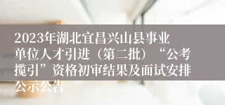 2023年湖北宜昌兴山县事业单位人才引进（第二批）“公考揽引”资格初审结果及面试安排公示公告