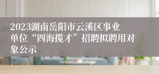 2023湖南岳阳市云溪区事业单位“四海揽才”招聘拟聘用对象公示