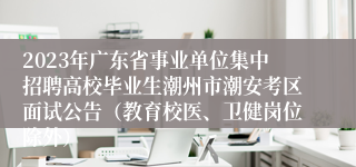 2023年广东省事业单位集中招聘高校毕业生潮州市潮安考区面试公告（教育校医、卫健岗位除外）
