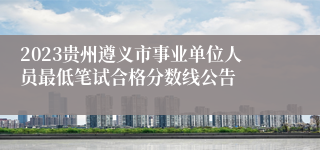 2023贵州遵义市事业单位人员最低笔试合格分数线公告 