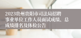2023贵州贵阳市司法局招聘事业单位工作人员面试成绩、总成绩排名及体检公告
