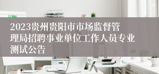 2023贵州贵阳市市场监督管理局招聘事业单位工作人员专业测试公告