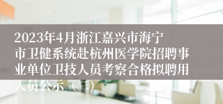 2023年4月浙江嘉兴市海宁市卫健系统赴杭州医学院招聘事业单位卫技人员考察合格拟聘用人员公示（二）