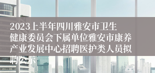 2023上半年四川雅安市卫生健康委员会下属单位雅安市康养产业发展中心招聘医护类人员拟聘公示