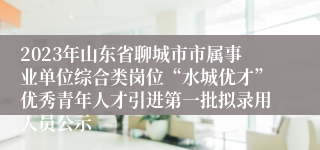 2023年山东省聊城市市属事业单位综合类岗位“水城优才”优秀青年人才引进第一批拟录用人员公示