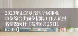 2023年山东章丘区所属事业单位综合类岗位招聘工作人员报名情况统计【截至6月25日16：00】