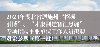 2023年湖北省恩施州“招硕引博”、“才聚荆楚智汇恩施”专项招聘事业单位工作人员拟聘对象公示（第一批）