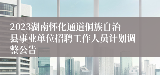 2023湖南怀化通道侗族自治县事业单位招聘工作人员计划调整公告