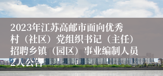 2023年江苏高邮市面向优秀村（社区）党组织书记（主任）招聘乡镇（园区）事业编制人员2人公告