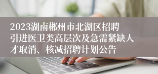 2023湖南郴州市北湖区招聘引进医卫类高层次及急需紧缺人才取消、核减招聘计划公告