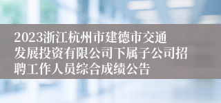 2023浙江杭州市建德市交通发展投资有限公司下属子公司招聘工作人员综合成绩公告