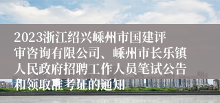 2023浙江绍兴嵊州市国建评审咨询有限公司、嵊州市长乐镇人民政府招聘工作人员笔试公告和领取准考证的通知
