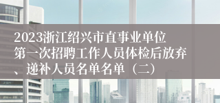 2023浙江绍兴市直事业单位第一次招聘工作人员体检后放弃、递补人员名单名单（二）