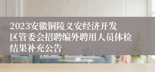 2023安徽铜陵义安经济开发区管委会招聘编外聘用人员体检结果补充公告