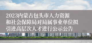 2023内蒙古包头市人力资源和社会保障局对局属事业单位拟引进高层次人才进行公示公告