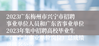 2023广东梅州市兴宁市招聘事业单位人员和广东省事业单位2023年集中招聘高校毕业生（兴宁市事业单位岗位）总成绩及排名公告