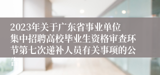 2023年关于广东省事业单位集中招聘高校毕业生资格审查环节第七次递补人员有关事项的公告