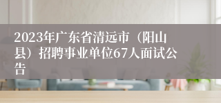 2023年广东省清远市（阳山县）招聘事业单位67人面试公告