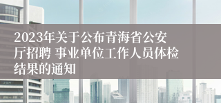 2023年关于公布青海省公安厅招聘 事业单位工作人员体检结果的通知