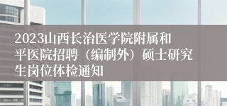 2023山西长治医学院附属和平医院招聘（编制外）硕士研究生岗位体检通知