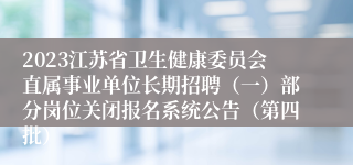 2023江苏省卫生健康委员会直属事业单位长期招聘（一）部分岗位关闭报名系统公告（第四批）