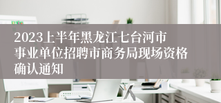 2023上半年黑龙江七台河市事业单位招聘市商务局现场资格确认通知
