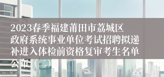2023春季福建莆田市荔城区政府系统事业单位考试招聘拟递补进入体检前资格复审考生名单公布（二）