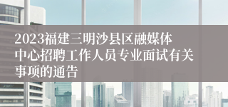 2023福建三明沙县区融媒体中心招聘工作人员专业面试有关事项的通告