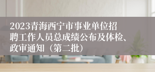 2023青海西宁市事业单位招聘工作人员总成绩公布及体检、政审通知（第二批）