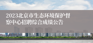 2023北京市生态环境保护督察中心招聘综合成绩公告