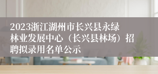 2023浙江湖州市长兴县永绿林业发展中心（长兴县林场）招聘拟录用名单公示