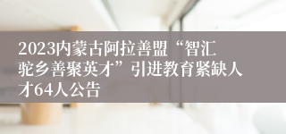 2023内蒙古阿拉善盟“智汇驼乡善聚英才”引进教育紧缺人才64人公告