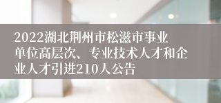 2022湖北荆州市松滋市事业单位高层次、专业技术人才和企业人才引进210人公告