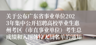 关于公布广东省事业单位2023年集中公开招聘高校毕业生惠州考区（市直事业单位）考生总成绩和入围体检人员名单的通知 
