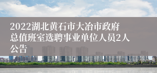2022湖北黄石市大冶市政府总值班室选聘事业单位人员2人公告