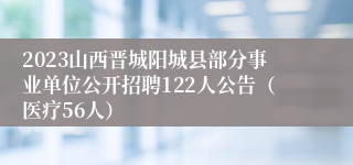 2023山西晋城阳城县部分事业单位公开招聘122人公告（医疗56人）