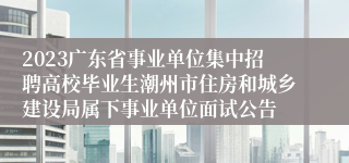 2023广东省事业单位集中招聘高校毕业生潮州市住房和城乡建设局属下事业单位面试公告