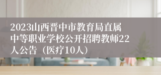2023山西晋中市教育局直属中等职业学校公开招聘教师22人公告（医疗10人）