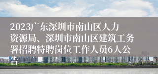 2023广东深圳市南山区人力资源局、深圳市南山区建筑工务署招聘特聘岗位工作人员6人公告