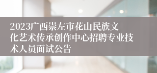 2023广西崇左市花山民族文化艺术传承创作中心招聘专业技术人员面试公告