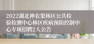 2022湖北神农架林区公共检验检测中心林区疾病预防控制中心专项招聘2人公告