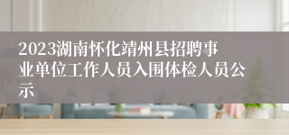 2023湖南怀化靖州县招聘事业单位工作人员入围体检人员公示