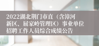 2022湖北荆门市直（含漳河新区、屈家岭管理区）事业单位招聘工作人员综合成绩公告