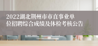 2022湖北荆州市市直事业单位招聘综合成绩及体检考核公告