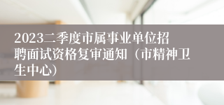 2023二季度市属事业单位招聘面试资格复审通知（市精神卫生中心）