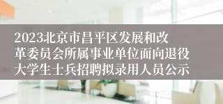 2023北京市昌平区发展和改革委员会所属事业单位面向退役大学生士兵招聘拟录用人员公示