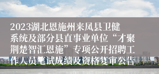 2023湖北恩施州来凤县卫健系统及部分县直事业单位“才聚荆楚智汇恩施”专项公开招聘工作人员笔试成绩及资格复审公告